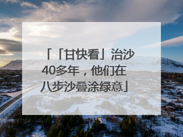 「甘快看」治沙40多年，他们在八步沙叠涂绿意