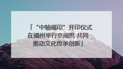 “中轴福印”开印仪式在福州举行京闽携 共同推动文化传承创新