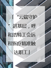 “云端守护”进基层，呼和浩特工会远程医疗精准触达职工