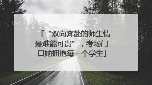 “双向奔赴的师生情最难能可贵”，考场门口她拥抱每一个学生