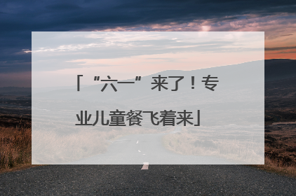 “六一”来了！专业儿童餐飞着来