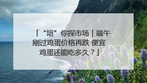 “培”你探市场｜端午刚过鸡蛋价格再跌 便宜鸡蛋还能吃多久？