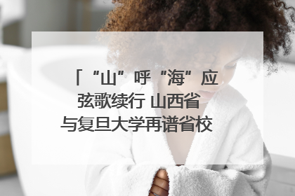 “山”呼“海”应 弦歌续行 山西省与复旦大学再谱省校合作新篇章