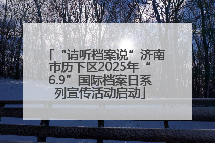 “请听档案说”济南市历下区2025年“6.9”国际档案日系列宣传活动启动