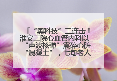 “黑科技”三连击！淮安二院心血管内科以“声波核弹”震碎心脏“混凝土”，七旬老人重获“心”生