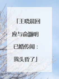 王晓晨回应与俞灏明已婚传闻：我头昏了