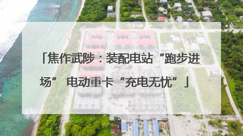 焦作武陟：装配电站“跑步进场” 电动重卡“充电无忧”