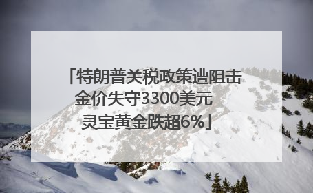 特朗普关税政策遭阻击金价失守3300美元 灵宝黄金跌超6%