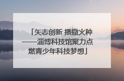 矢志创新 播撒火种——淄博科技馆聚力点燃青少年科技梦想
