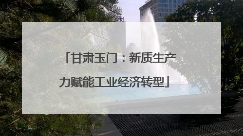 甘肃玉门：新质生产力赋能工业经济转型