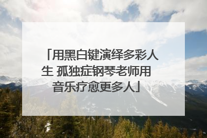 用黑白键演绎多彩人生 孤独症钢琴老师用音乐疗愈更多人