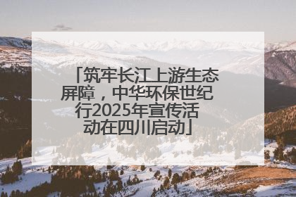 筑牢长江上游生态屏障，中华环保世纪行2025年宣传活动在四川启动