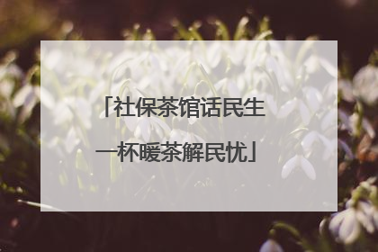 社保茶馆话民生 一杯暖茶解民忧