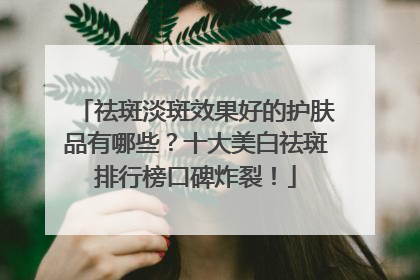 祛斑淡斑效果好的护肤品有哪些？十大美白祛斑排行榜口碑炸裂！