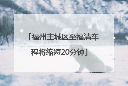 福州主城区至福清车程将缩短20分钟