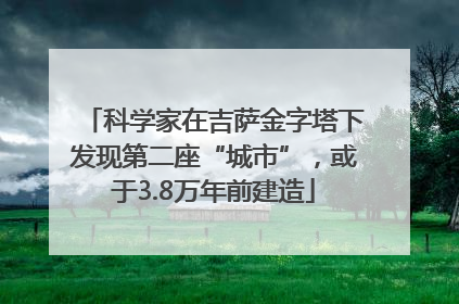 科学家在吉萨金字塔下发现第二座“城市”，或于3.8万年前建造