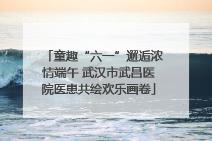 童趣“六一”邂逅浓情端午 武汉市武昌医院医患共绘欢乐画卷