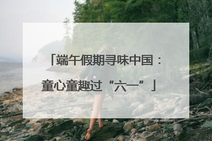 端午假期寻味中国：童心童趣过“六一”