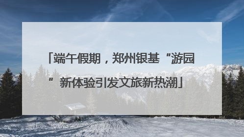 端午假期，郑州银基“游园”新体验引发文旅新热潮