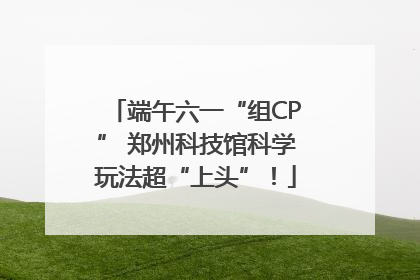 端午六一“组CP” 郑州科技馆科学玩法超“上头”！
