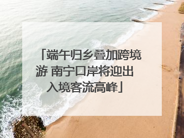 端午归乡叠加跨境游 南宁口岸将迎出入境客流高峰