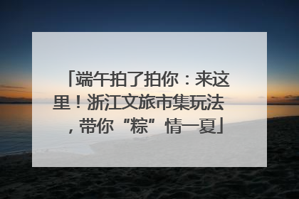端午拍了拍你：来这里！浙江文旅市集玩法，带你“粽”情一夏