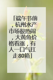 端午节前，杭州水产市场很热闹，大黄鱼价格看涨，有人一口气扛走80箱