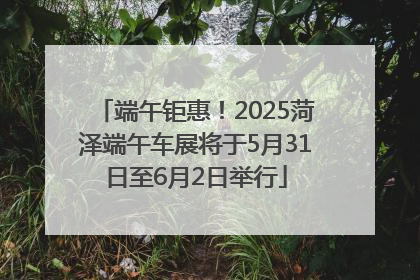 端午钜惠！2025菏泽端午车展将于5月31日至6月2日举行