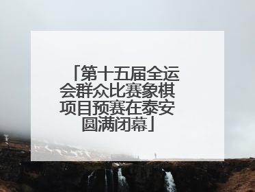 第十五届全运会群众比赛象棋项目预赛在泰安圆满闭幕