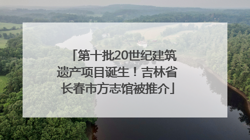 第十批20世纪建筑遗产项目诞生！吉林省长春市方志馆被推介