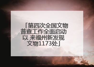 第四次全国文物普查工作全面启动以 来福州新发现文物1173处