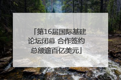 第16届国际基建论坛闭幕 合作签约总额逾百亿美元