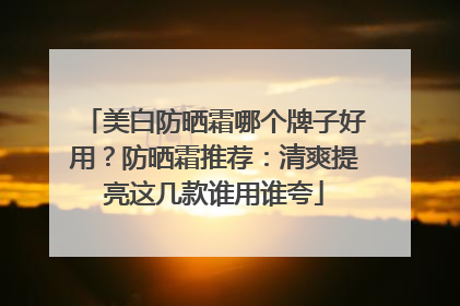 美白防晒霜哪个牌子好用？防晒霜推荐：清爽提亮这几款谁用谁夸