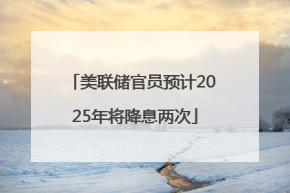 美联储官员预计2025年将降息两次