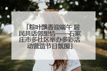 粽叶飘香迎端午 居民共话邻里情——石家庄市多社区举办多彩活动营造节日氛围