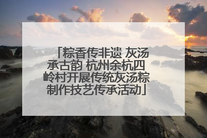 粽香传非遗 灰汤承古韵 杭州余杭四岭村开展传统灰汤粽制作技艺传承活动