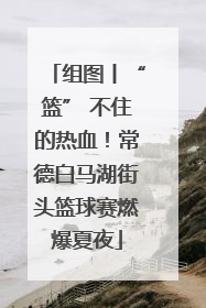 组图丨“篮” 不住的热血！常德白马湖街头篮球赛燃爆夏夜
