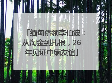 缅甸侨领李伯波：从淘金到扎根，26年见证中缅友谊