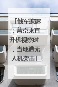 俄军披露：普京乘直升机视察时，当地遭无人机袭击