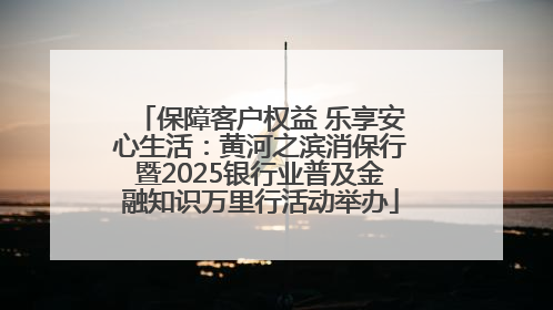 保障客户权益 乐享安心生活：黄河之滨消保行暨2025银行业普及金融知识万里行活动举办