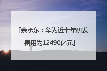 余承东：华为近十年研发费用为12490亿元