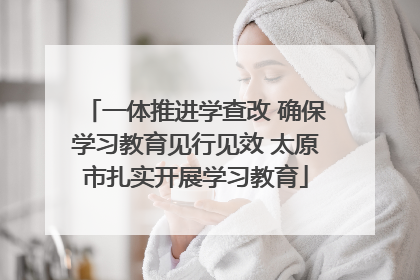 一体推进学查改 确保学习教育见行见效 太原市扎实开展学习教育