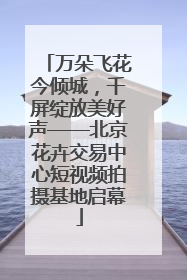 万朵飞花今倾城，千屏绽放美好声——北京花卉交易中心短视频拍摄基地启幕