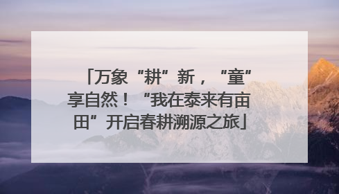 万象“耕”新，“童”享自然！“我在泰来有亩田”开启春耕溯源之旅