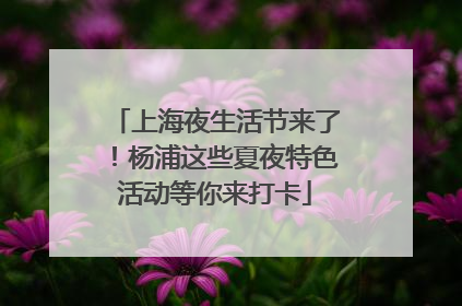 上海夜生活节来了！杨浦这些夏夜特色活动等你来打卡
