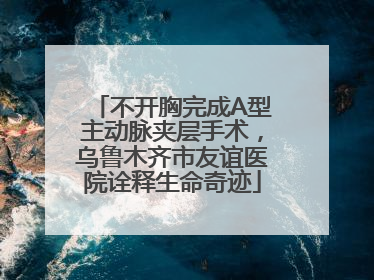 不开胸完成A型主动脉夹层手术，乌鲁木齐市友谊医院诠释生命奇迹