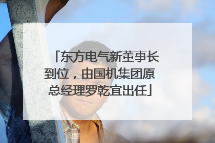 东方电气新董事长到位，由国机集团原总经理罗乾宜出任