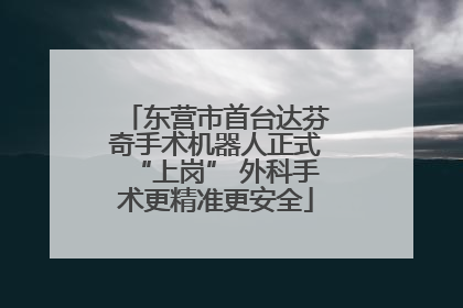 东营市首台达芬奇手术机器人正式“上岗” 外科手术更精准更安全
