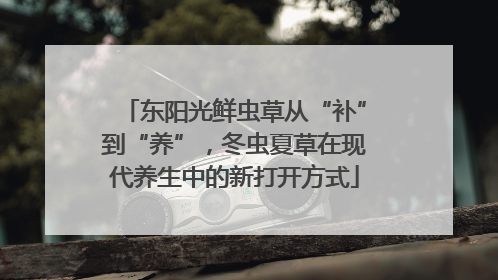 东阳光鲜虫草从“补”到“养”，冬虫夏草在现代养生中的新打开方式