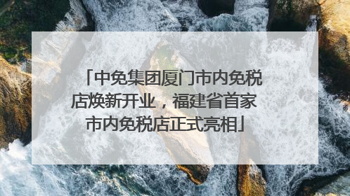 中免集团厦门市内免税店焕新开业，福建省首家市内免税店正式亮相
